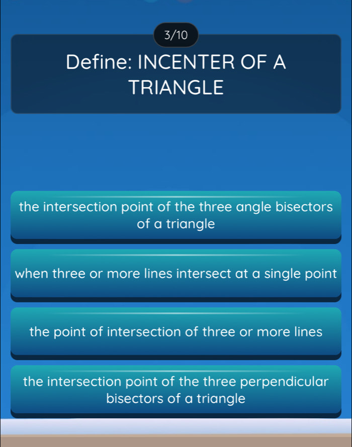 3/10
Define: INCENTER OF A
TRIANGLE
the intersection point of the three angle bisectors
of a triangle
when three or more lines intersect at a single point
the point of intersection of three or more lines
the intersection point of the three perpendicular
bisectors of a triangle