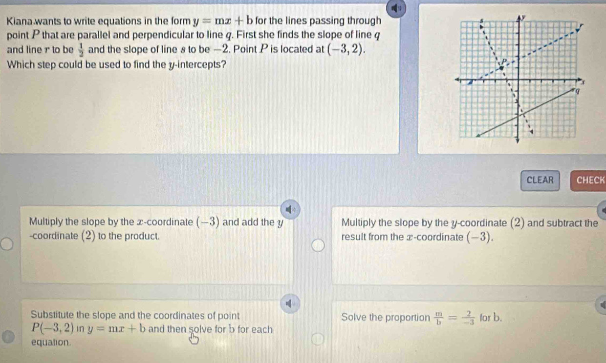 Kiana wants to write equations in the form y=mx+b for the lines passing through
point P that are parallel and perpendicular to line q. First she finds the slope of line q
and line r to be  1/2  and the slope of line s to be —2. Point P is located at (-3,2). 
Which step could be used to find the y-intercepts?
CLEAR CHECK
Multiply the slope by the x-coordinate (−3) and add the y Multiply the slope by the y-coordinate (2) and subtract the
-coordinate (2) to the product. result from the x-coordinate (−3).
Substitute the slope and the coordinates of point Solve the proportion  m/b = 2/-3  for b.
P(-3,2) in y=mx+b and then solve for b for each
equation.