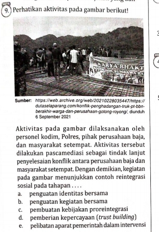 ) Perhatikan aktivitas pada gambar berikut!
Sumber: https://web.archive.org/web/20210228035447/https://
duta selaparang.com/konflik-penghadangan-truk-ɒt-bbn-
berakhir-warga-dan-perusahaan-gotong-royong/, diunduh
6 September 2021
Aktivitas pada gambar dilaksanakan oleh
personel kodim, Polres, pihak perusahaan baja,
dan masyarakat setempat. Aktivitas tersebut
dilakukan pascamediasi sebagai tindak lanjut
penyelesaian konflik antara perusahaan baja dan
masyarakat setempat. Dengan demikian, kegiatan
pada gambar menunjukkan contoh reintegrasi
sosial pada tahapan . . . .
a. penguatan identitas bersama
b. penguatan kegiatan bersama
c. pembuatan kebijakan proreintegrasi
d. pemberian kepercayaan (trust building)
e. pelibatan aparat pemerintah dalam intervensi