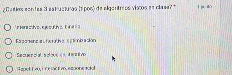 ¿Cuáles son las 3 estructuras (tipos) de algoritmos vistos en clase? * 1 punto
Interactivo, ejecutivo, binario
Exponencial, iterativo, optimización
Secuencial, selección, iterativo
Repetitivo, interactivo, exponencial