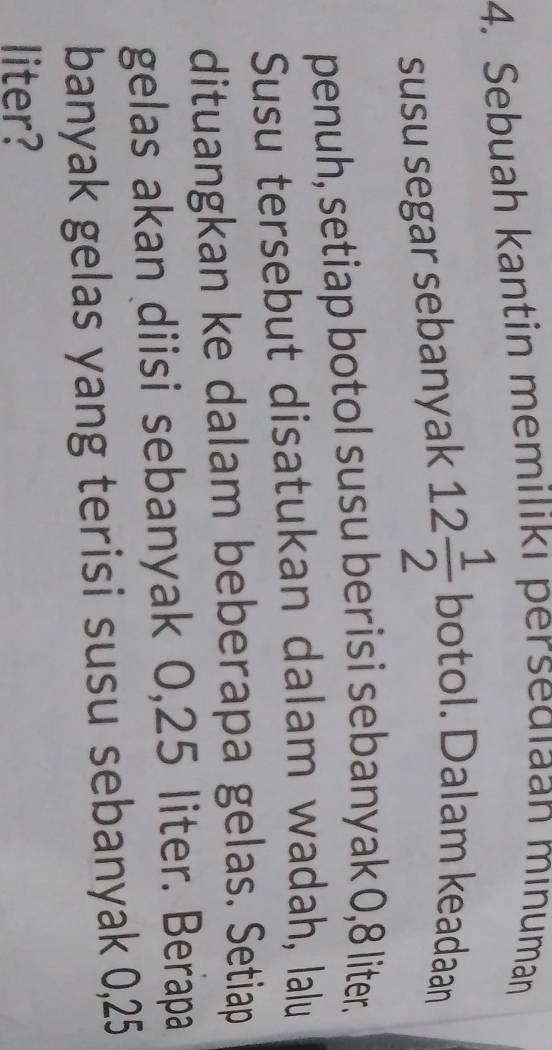 Sebuah kantin memilikı persedıaan mınuman 
susu segar sebanyak 12 1/2 boto 1. Dalam keadaan 
penuh, setiap botol susu berisi sebanyak 0,8 liter. 
Susu tersebut disatukan dalam wadah, lalu 
dituangkan ke dalam beberapa gelas. Setiap 
gelas akan diisi sebanyak 0,25 liter. Berapa 
banyak gelas yang terisi susu sebanyak 0,25
liter?