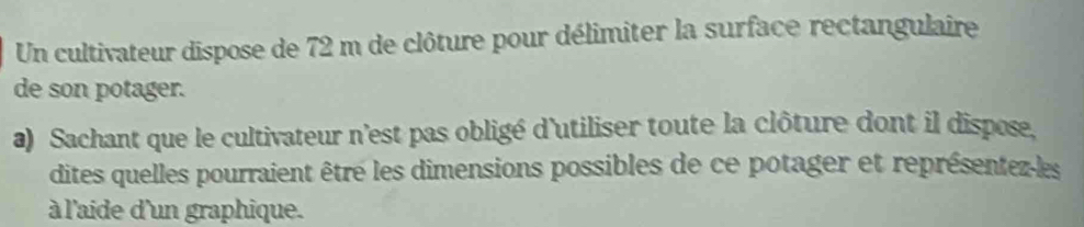 Un cultivateur dispose de 72 m de clôture pour délimiter la surface rectangulaire 
de son potager. 
a) Sachant que le cultivateur n'est pas obligé d'utiliser toute la clôture dont il dispose. 
dites quelles pourraient être les dimensions possibles de ce potager et représentezles 
à l'aide d'un graphique.