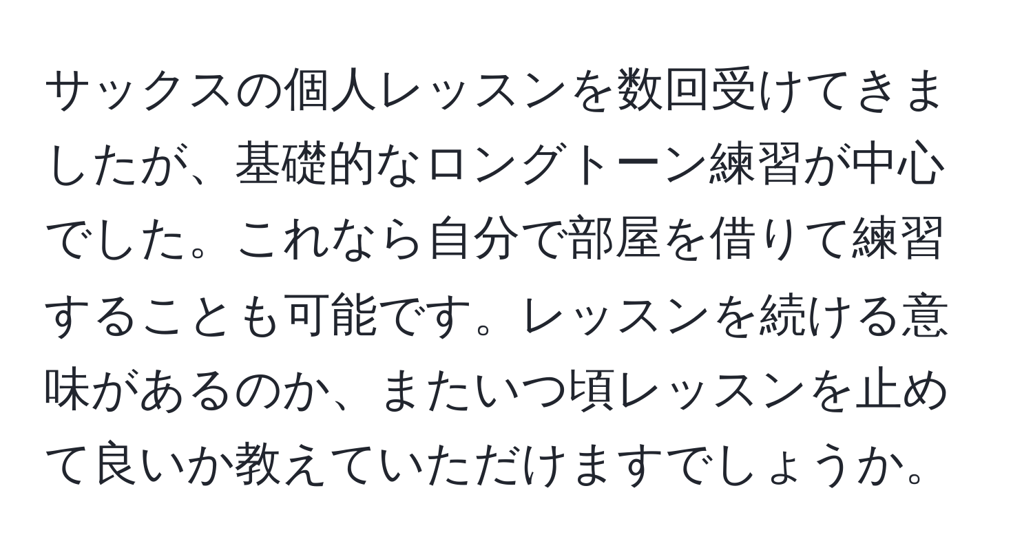 サックスの個人レッスンを数回受けてきましたが、基礎的なロングトーン練習が中心でした。これなら自分で部屋を借りて練習することも可能です。レッスンを続ける意味があるのか、またいつ頃レッスンを止めて良いか教えていただけますでしょうか。