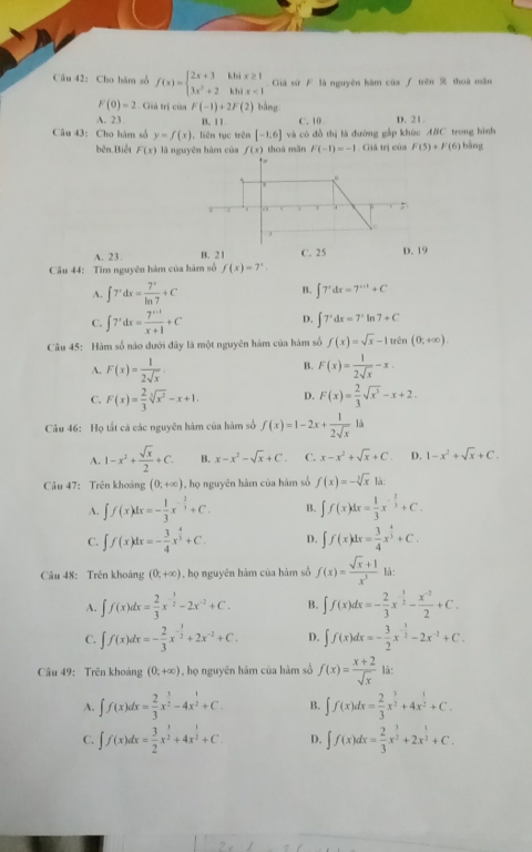 Cho hàm số f(x)=beginarrayl 2x+3kbix≥ 1 3x^2+2kbix<1endarray. Giả sứ F là nguyên hàm của ∫ trên 9 thoà mãn
F(0)=2. Giả trị của F(-1)+2F(2) bàng
A. 23. B. 11 C. 10 D. 21.
Câu 43: Cho hàm số y=f(x) , liên tục trên [-1.6] và có đồ thị là đường gấp khúc ABC trong hình
thoá mǎn F(-1)=-1. Giả trị của F(5)+F(6) bǎng
bên Biết F(x) là nguyên hàm của f(x)
A. 23. B. 21 C. 25 D. 19
Câu 44: Tìm nguyên hàm của hàm số f(x)=7^x.
B.
A. ∈t 7^xdx= 7^x/ln 7 +C ∈t 7^xdx=7^(x+1)+C
C. ∈t 7^xdx= (7^(x+1))/x+1 +C D. ∈t 7^xdx=7^xln 7+C
Câu 45: Hàm số nào đưới đây là một nguyên hàm của hàm số f(x)=sqrt(x)-1trln (0;+∈fty ).
A. F(x)= 1/2sqrt(x) . B. F(x)= 1/2sqrt(x) -x.
C. F(x)= 2/3 sqrt[3](x^2)-x+1. D. F(x)= 2/3 sqrt(x^3)-x+2.
Câu 46: Họ tắt cá các nguyên hàm của hàm số f(x)=1-2x+ 1/2sqrt(x)  là
A. 1-x^2+ sqrt(x)/2 +C. B. x-x^2-sqrt(x)+C. C. x-x^2+sqrt(x)+C. D. 1-x^2+sqrt(x)+C.
Câu 47: Trên khoảng (0;+∈fty ) , họ nguyên hàm của hàm số f(x)=-sqrt[3](x) là:
A. ∈t f(x)dx=- 1/3 x^(-frac 2)3+C. B. ∈t f(x)dx= 1/3 x^(-frac 2)3+C.
C. ∈t f(x)dx=- 3/4 x^(frac 4)5+C. D. ∈t f(x)dx= 3/4 x^(frac 4)3+C.
Câu 48: Trên khoáng (0;+∈fty ) , họ nguyên hàm của hàm số f(x)= (sqrt(x)+1)/x^3  là:
A. ∈t f(x)dx= 2/3 x^(-frac 3)2-2x^(-2)+C. B. ∈t f(x)dx=- 2/3 x^(-frac 1)2- (x^(-2))/2 +C.
C. ∈t f(x)dx=- 2/3 x^(-frac 3)2+2x^(-2)+C. D. ∈t f(x)dx=- 3/2 x^(-frac 3)2-2x^(-2)+C.
Câu 49: Trên khoảng (0,+∈fty ) , họ nguyên hám của hàm số f(x)= (x+2)/sqrt(x)  là:
A. ∈t f(x)dx= 2/3 x^(frac 3)2-4x^(frac 1)2+C. B. ∈t f(x)dx= 2/3 x^(frac 3)2+4x^(frac 1)2+C.
C. ∈t f(x)dx= 3/2 x^(frac 3)2+4x^(frac 1)2+C. D. ∈t f(x)dx= 2/3 x^(frac 3)2+2x^(frac 1)2+C.
7