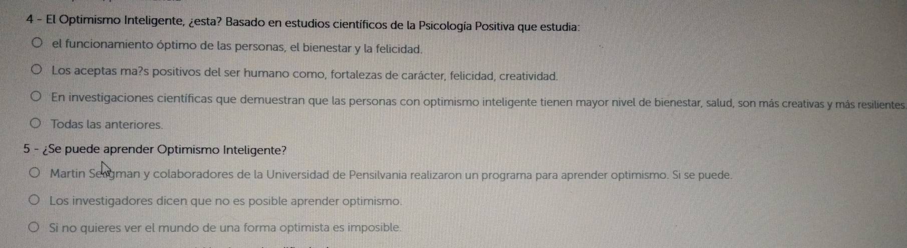 El Optimismo Inteligente, ¿esta? Basado en estudios científicos de la Psicología Positiva que estudia:
el funcionamiento óptimo de las personas, el bienestar y la felicidad.
Los aceptas ma?s positivos del ser humano como, fortalezas de carácter, felicidad, creatividad.
En investigaciones científicas que demuestran que las personas con optimismo inteligente tienen mayor nivel de bienestar, salud, son más creativas y más resilientes
Todas las anteriores
5 - ¿Se puede aprender Optimismo Inteligente?
Martín Sergman y colaboradores de la Universidad de Pensilvania realizaron un programa para aprender optimismo. Si se puede.
Los investigadores dicen que no es posible aprender optimismo.
Si no quieres ver el mundo de una forma optimista es imposible.