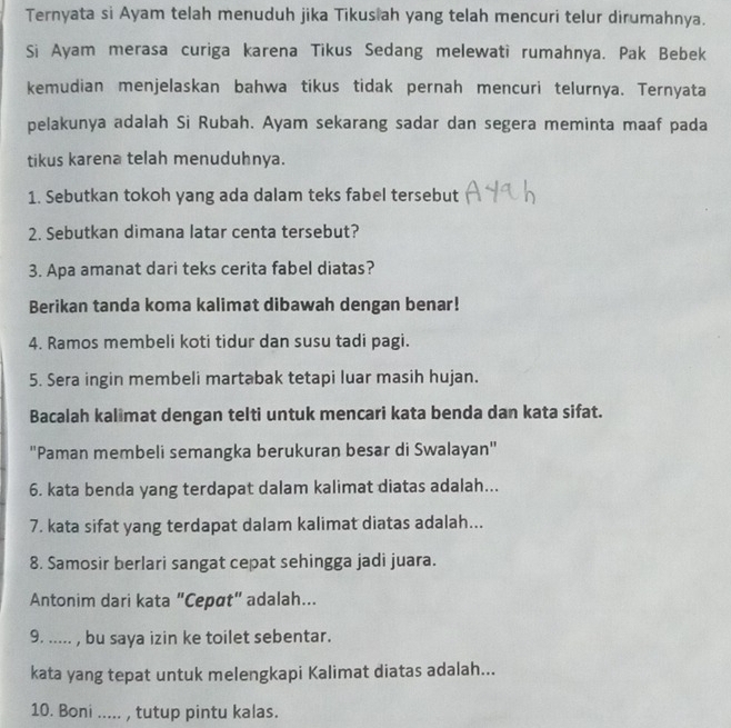 Ternyata si Ayam telah menuduh jika Tikusiah yang telah mencuri telur dirumahnya. 
Si Ayam merasa curiga karena Tikus Sedang melewati rumahnya. Pak Bebek 
kemudian menjelaskan bahwa tikus tidak pernah mencuri telurnya. Ternyata 
pelakunya adalah Si Rubah. Ayam sekarang sadar dan segera meminta maaf pada 
tikus karena telah menuduhnya. 
1. Sebutkan tokoh yang ada dalam teks fabel tersebut 
2. Sebutkan dimana latar centa tersebut? 
3. Apa amanat dari teks cerita fabel diatas? 
Berikan tanda koma kalimat dibawah dengan benar! 
4. Ramos membeli koti tidur dan susu tadi pagi. 
5. Sera ingin membeli martabak tetapi luar masih hujan. 
Bacalah kalimat dengan telti untuk mencari kata benda dan kata sifat. 
''Paman membeli semangka berukuran besar di Swalayan'' 
6. kata benda yang terdapat dalam kalimat diatas adalah... 
7. kata sifat yang terdapat dalam kalimat diatas adalah... 
8. Samosir berlari sangat cepat sehingga jadi juara. 
Antonim dari kata "Cepøt" adalah... 
9. ..... , bu saya izin ke toilet sebentar. 
kata yang tepat untuk melengkapi Kalimat diatas adalah... 
10. Boni ..... , tutup pintu kalas.