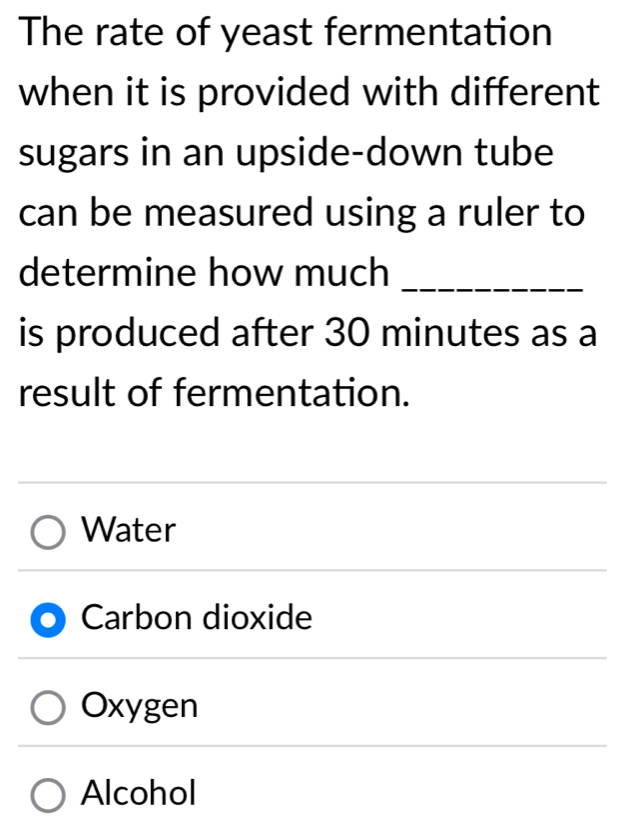 The rate of yeast fermentation
when it is provided with different
sugars in an upside-down tube
can be measured using a ruler to
determine how much_
is produced after 30 minutes as a
result of fermentation.
Water
Carbon dioxide
Oxygen
Alcohol