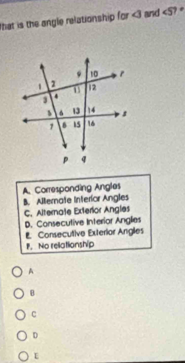 that is the angle relationship for ∠ 3 and ∠ 5 ) e
A. Corresponding Angles
B. Allernate Interíor Angles
C. Alternate Exterior Angles
D. Consecutive Interior Anglies
. Consecutive Exterior Angles
。 No relationship
A
B
C
D
E