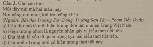 Cho câu thơ: 
Một dãy núi mà hai màu mây 
Nơi nắng nơi mưa, khí trời cũng khác 
(Nguồn: Bài thơ Trường Sơn Đông, Trường Sơn Tây - Phạm Tiến Duật) 
a) Câu thơ mô tả một hiện tượng thời tiết ở miền Trung Việt Nam. 
b) Hiện tượng phơn là nguyên nhân gây ra kiểu thời tiết trên. 
c) Địa hình là yếu tổ quan trọng tạo nên kiểu thời tiết trên. 
d) Chỉ miền Trung mới có hiện tượng thời tiết này.