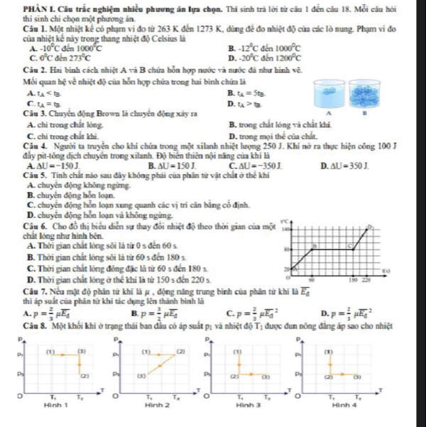 PHÀN I. Câu trắc nghiệm nhiều phương án lựa chọn. Thí sinh trả lời từ câu 1 đến câu 18. Mỗi câu hỏi
thi sinh chi chọn một phương án.
Câu 1. Một nhiệt kể có phạm vi đo từ 263 K đến 1273 K, dùng để đo nhiệt độ của các lò nung. Phạm vi đo
của nhiệt kế này trong thang nhiệt độ Celsius là
A. -10°C đến 1000°C B. -12°C đến 1000^0C
C. 0°C đến 273°C D. -20°C đến 1200^0C
Câu 2. Hai bình cách nhiệt . Asim aB chứa hỗn hợp nước và nước đá như hình vẽ.
Mối quan hxi : về nhiệt độ của hỗn hợp chứa trong hai bình chứa là
B. t_A=5t_B
A. t_A D.
C. t_A=t_B t_A>t_B
Câu 3. Chuyển động Brown là chuyên động xây ra A B
A. chi trong chất lóng. B. trong chất lóng và chất khí
C. chi trong chất khi. D. trong mọi thể của chất.
Câu 4. Người ta truyện cho khí chứa trong một xilanh nhiệt lượng 250 J. Khí nở ra thực hiện công 100 J
đầy pit-tông dịch chuyển trong xilanh. Độ biển thiên nội năng của khí là
A △ U=-150J. B. △ U=150J. C. △ U=-350J. D. △ U=350J.
Câu 5. Tinh chất nào sau đây không phải của phân tử vật chất ở h= khí
A. chuyển động không ngừng.
B. chuyên động hỗn loạn.
C. chuyên động hỗn loạn xung quanh các vị trí cân băng cổ định.
D. chuyển động hỗn loạn và không ngừng.
Câu 6. Cho đồ thị biểu diễn sự thay đổi nhiệt độ theo thời gian của m
chất lóng như hình bên.
A. Thời gian chất lóng sôi là từ 0 s đến 60 s.
B. Thời gian chất lóng sôi là từ 60 s đến 180 s.
C. Thời gian chất lỏng đồng đặc là từ 60 s đến 180 s.
D. Thời gian chất lỏng ở thể khí là từ 150 s đến 220 s. 
Câu 7. Nếu mặt độ phân tử khí là μ , động năng trung bình của phân tứ khí là overline E_d
thì áp suất của phân từ khí tác dụng lên thành bình là
A. p= 2/3 mu overline E_d B. p= 3/2 mu overline E_d C. p= 2/3 mu overline E_d^2 D. p= 2/3 mu overline E_d^2
Câu 8. Một khối khí ở trạng thái ban đầu có áp suất pị và nhiệt độ T_1 được đun nổng đăng áp sao cho nhiệt
p
Pr (1) (2) 
Ps (3) 
0 T_1 T_2
Hình 2