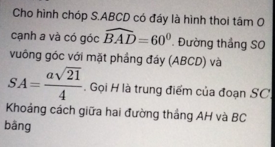 Cho hình chóp S. ABCD có đáy là hình thoi tâm O 
cạnh a và có góc widehat BAD=60°. Đường thẳng SO 
vuông góc với mặt phẳng đáy (ABCD) và
SA= asqrt(21)/4 . Gọi H là trung điểm của đoạn SC 
Khoảng cách giữa hai đường thắng AH và BC
bằng