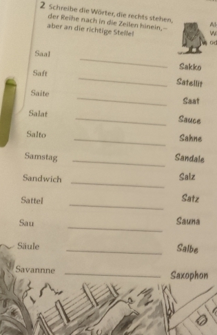 Schreibe die Wörter, die rechts stehen, Al 
der Reihe nach in die Zeilen hinein,-- w 
aber an die richtige Stelle! od 
_ 
Saal 
Sakko 
_ 
Saft 
Satellit 
Saite _Saat 
Salat 
_Sauce 
Salto _Sahne 
Samstag _Sandale 
_ 
Sandwich Saiz 
Sattel 
_ 
Satz 
Sau 
_ 
Sauna 
Säule _Salbe 
Savannne _Saxophon