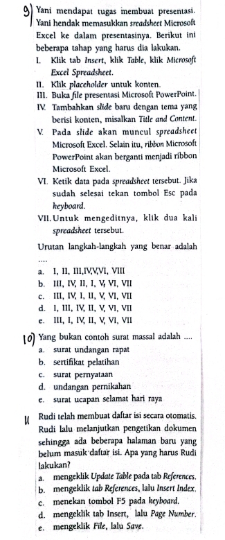 Yani mendapat tugas membuat presentasi.
Yani hendak memasukkan sreadsheet Microsoft
Excel ke dalam presentasinya. Berikut ini
beberapa tahap yang harus dia lakukan.
I. Klik tab Insert, klik Table, klik Microsoft
Excel Spreadsheet.
II. Klik placeholder untuk konten.
III. Buka file presentasi Microsoft PowerPoint.
IV. Tambahkan slide baru dengan tema yang
berisi konten, misalkan Title and Content.
V. Pada slide akan muncul spreadsheet
Microsoft Excel. Selain itu, ribbn Microsoft
PowerPoint akan berganti menjadi ribbon
Microsoft Excel.
VI. Ketik data pada spreadsheet tersebut. Jika
sudah selesai tekan tombol Esc pada
keyboard.
VII. Untuk mengeditnya, klik dua kali
spreadsheet tersebut
Urutan langkah-langkah yang benar adalah
a. I, II, III,IVVVI, VIII
b. III, IV, II, I, V VI, VII
c. III, IV, I, II, V, VI, VII
d. I, III, IV, II, V, VI, VII
e. III, I, IV, II, V, VI, VII
Yang bukan contoh surat massal adalah ....
a. surat undangan rapat
b. sertifikat pelatihan
c. surat pernyataan
d. undangan pernikahan
e. surat ucapan selamat hari raya
Rudi telah membuat daftar isi secara otomatis.
Rudi lalu melanjutkan pengetikan dokumen
sehingga ada beberapa halaman baru yang
belum masuk daftar isi. Apa yang harus Rudi
lakukan?
a. mengeklik Update Table pada tab References.
b. mengeklik tab References, lalu Insert Index.
c. menekan tombol F5 pada keyboard.
d. mengeklik tab Insert, lalu Page Number.
e. mengeklik File, lalu Save.