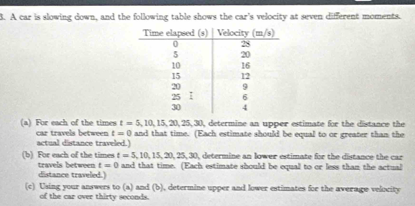 A car is slowing down, and the following table shows the car’s velocity at seven different moments. 
(a) For each of the times t=5, 10, 15, 20, 25, 30 0, determine an upper estimate for the distance the 
car travels between t=0 and that time. (Each estimate should be equal to or greater than the 
actual distance traveled.) 
(b) For each of the times t=5,10,15,20,25,30, ), determine an lower estimate for the distance the car 
travels between t=0 and that time. (Each estimate should be equal to or less than the actual 
distance traveled.) 
(c) Using your answers to (a) and (b), determine upper and lower estimates for the average velocity 
of the car over thirty seconds.