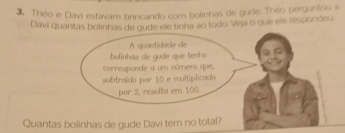 Théo e Davi estavam brincando com bolinhas de gude. Théo perguntou a 
Davi quantas bolinhas de gude ele tinha ao todo, Veja o que ele respondeu 
A quantidade de 
bolinhas de gude que tenho 
cCorresponde a um número que, 
subtraído por 10 e multiplicado 
por 2, resulta em 100. 
Quantas bolinhas de gude Davi tem no total?