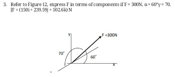 Refer to Figure 12, express F in terms of components if F=300N, a=60°y=70.
[F=(150i+239.59j+102.6k)N
y
F=300N
70°
60°
x