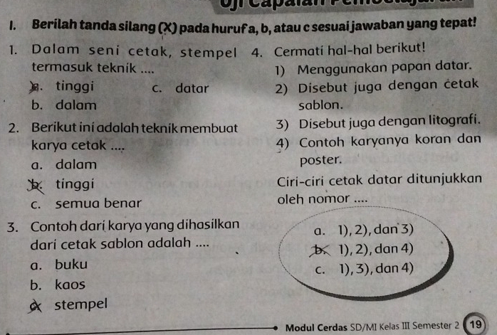 fr Capalan Pemo
1. Berilah tanda silang (X) pada huruf a, b, atau c sesuai jawaban yang tepat!
1. Dalam seni cetak, stempel 4. Cermati hal-hal berikut!
termasuk teknik ....
1) Menggunakan papan datar.
). tinggi c. datar 2) Disebut juga dengan cetak
b. dalam sablon.
2. Berikut ini adalah teknik membuat 3) Disebut juga dengan litografi.
karya cetak .... 4) Contoh karyanya koran dan
a. dalam poster.
tínggi Ciri-ciri cetak datar ditunjukkan
c. semua benar oleh nomor ....
3. Contoh darí karya yang dihasilkan
a. 1),2) , dan 3)
darí cetak sablon adalah ....
b. 1),2)
a. buku ,dan 4)
C. 1),3) , dan 4)
b. kaos
stempel
Modul Cerdas SD/MI Kelas III Semester 2 19