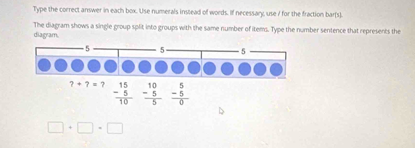 Type the correct answer in each box. Use numerals instead of words. If necessary, use / for the fraction bar(s).
The diagram shows a single group split into groups with the same number of items. Type the number sentence that represents the
diagram.
frac beginarrayr 15 -5endarray 10 beginarrayr 5 -5 hline 0endarray 
□ +□ =□