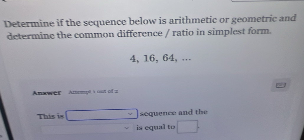 Determine if the sequence below is arithmetic or geometric and 
determine the common difference / ratio in simplest form.
4, 16, 64, ... 
Answer Attempt 1 out of 2 
This is v sequence and the 
is equal to □ □ 