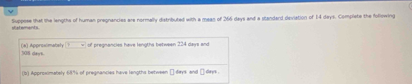 Suppose that the lengths of human pregnancies are normally distributed with a mean of 266 days and a standard deviation of 14 days. Complete the following statements 
(a) Approximately ? of pregnancies have lengths between 224 days and
308 days
(b) Approximatelly 68% of pregnancies have lengths between □ days and days.