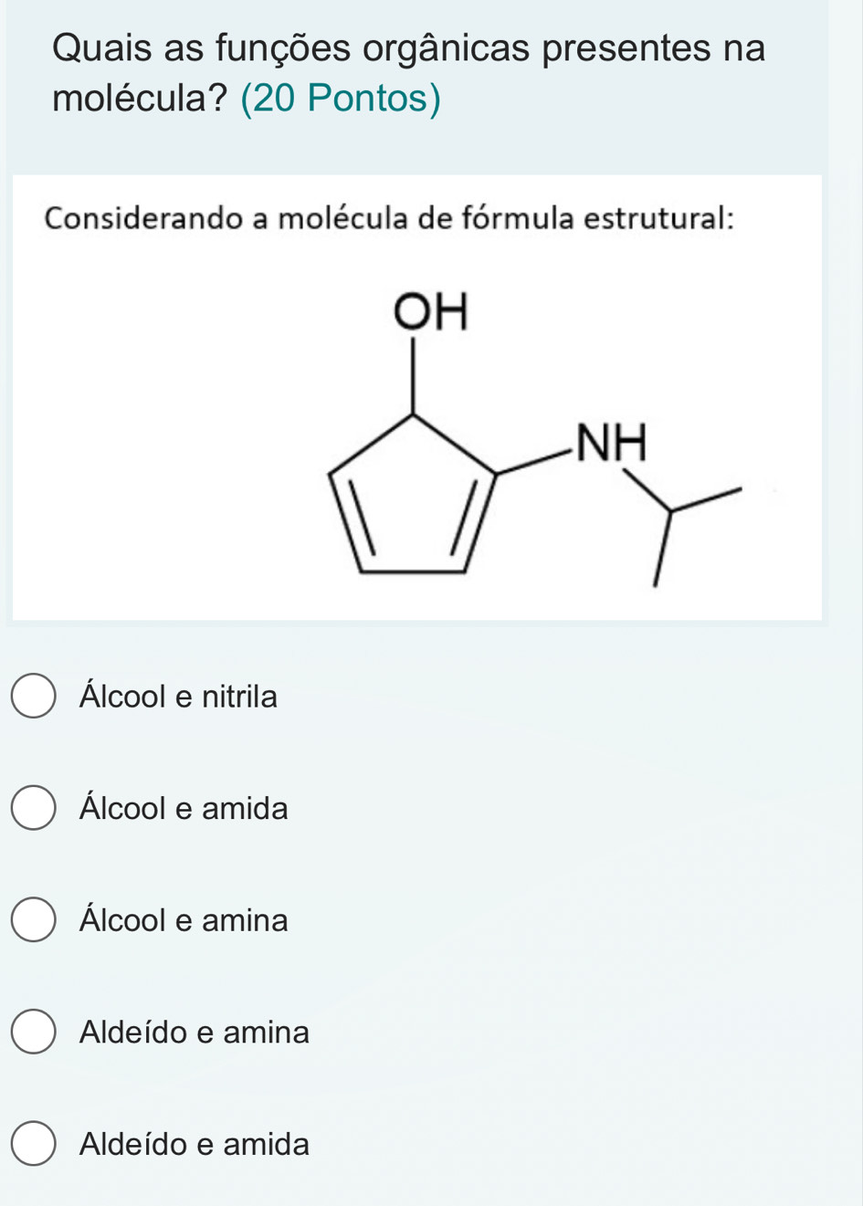 Quais as funções orgânicas presentes na
molécula? (20 Pontos)
Considerando a molécula de fórmula estrutural:
Álcool e nitrila
Álcool e amida
Álcool e amina
Aldeído e amina
Aldeído e amida