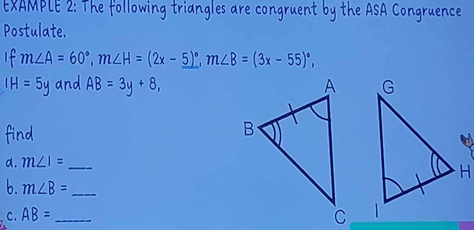 XAMPLE 2: The following triangles are congruent by the ASA Congruence 
Postulate. 
I m∠ A=60°, m∠ H=(2x-_ 5)^circ , m∠ B=(3x-55)^circ ,
IH=5y and AB=3y+8, 
d. m∠ I= _ 
6. m∠ B= _ 
c. AB= _