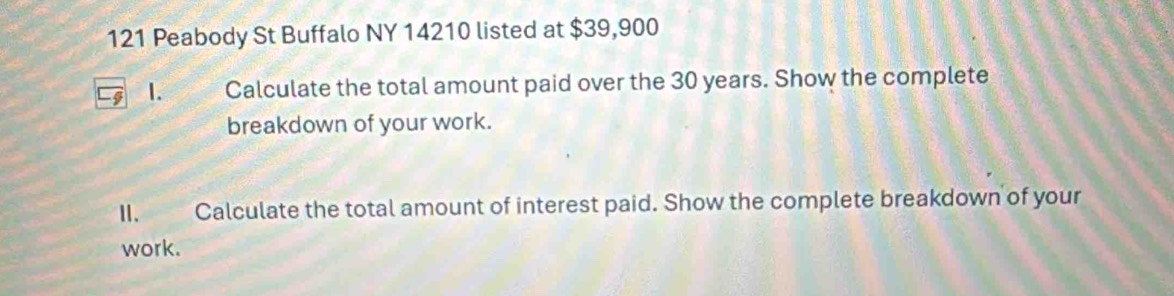 121 Peabody St Buffalo NY 14210 listed at $39,900
1. Calculate the total amount paid over the 30 years. Show the complete 
breakdown of your work. 
II. Calculate the total amount of interest paid. Show the complete breakdown of your 
work.