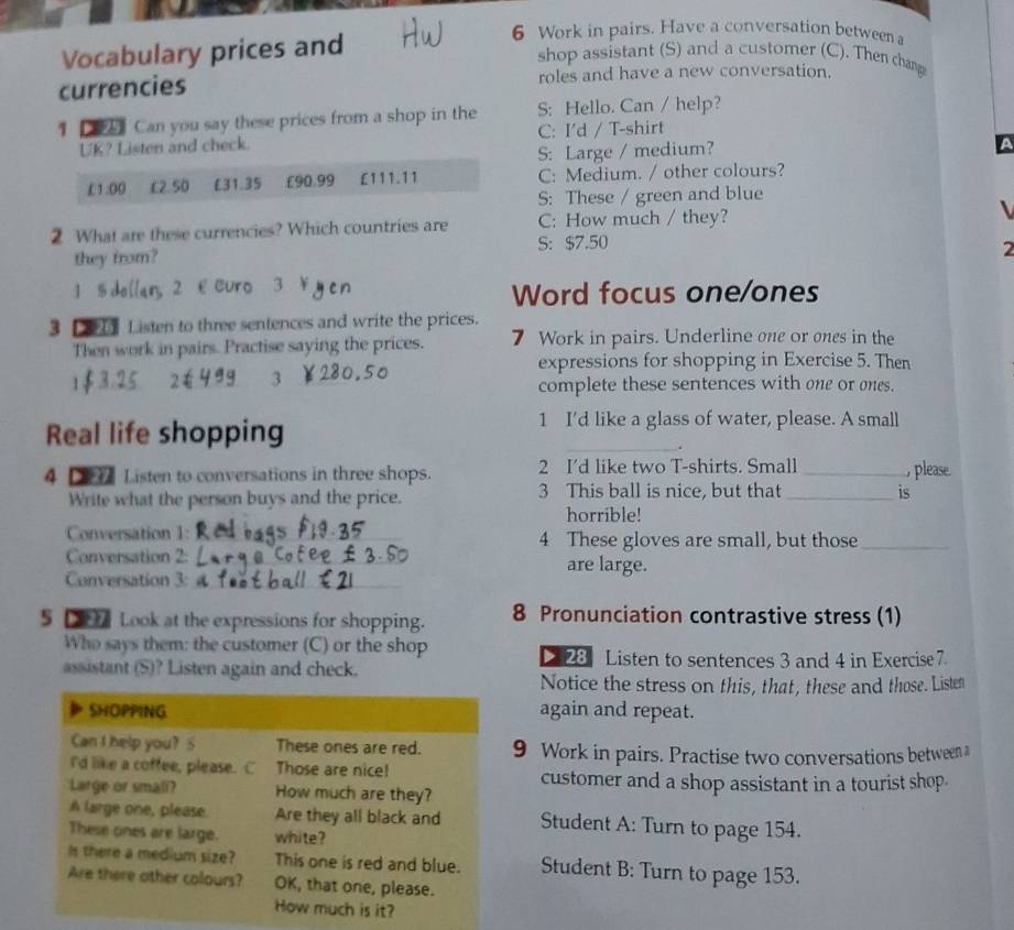 Vocabulary prices and
6 Work in pairs. Have a conversation between a
shop assistant (S) and a customer (C). Then champ
currencies roles and have a new conversation.
1 D  Can you say these prices from a shop in the S: Hello. Can / help?
UK? Listen and check. C: I'd / T-shirt
S: Large / medium?
A
£1:00 L£2.50 £31.35 £90.99 £111.11 C: Medium. / other colours?
S: These / green and blue
2 What are these currencies? Which countries are C: How much / they?
S: $7.50
they from?
2
Word focus one/ones
3 L  Listen to three sentences and write the prices.
Then work in pairs. Practise saying the prices. 7 Work in pairs. Underline one or ones in the
expressions for shopping in Exercise 5. Then
3
complete these sentences with one or ones.
Real life shopping
1 I'd like a glass of water, please. A small
_.
4    Listen to conversations in three shops. 2 I'd like two T-shirts. Small _, please.
Write what the person buys and the price. 3 This ball is nice, but that _is
horrible!
Conversation 1:_ 4 These gloves are small, but those_
Conversation 2: _are large.
Conversation 3:_
5 D  Look at the expressions for shopping. 8 Pronunciation contrastive stress (1)
Who says them: the customer (C) or the shop
D 28 Listen to sentences 3 and 4 in Exercise 7.
assistant (S)? Listen again and check.
Notice the stress on this, that, these and those. Listen
SHOPPING again and repeat.
Can I help you? S These ones are red. 9 Work in pairs. Practise two conversations between a
I'd like a coffee, please. C Those are nice! customer and a shop assistant in a tourist shop.
Large or small? How much are they?
A large one, please. Are they all black and Student A: Turn to page 154.
These ones are large. white?
Is there a medium size? This one is red and blue. Student B: Turn to page 153.
Are there ather colours? OK, that one, please.
How much is it?