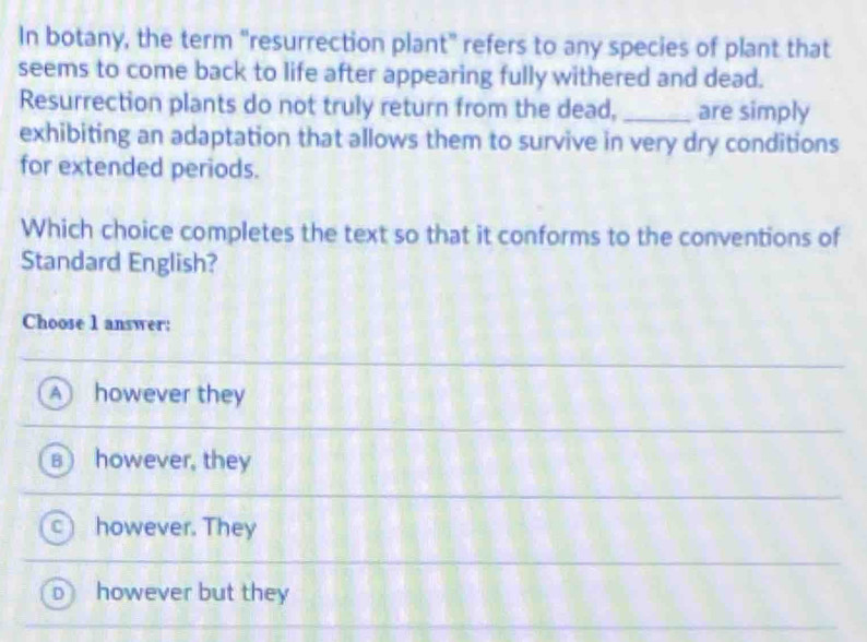 In botany, the term “resurrection plant” refers to any species of plant that
seems to come back to life after appearing fully withered and dead.
Resurrection plants do not truly return from the dead,_ are simply
exhibiting an adaptation that allows them to survive in very dry conditions
for extended periods.
Which choice completes the text so that it conforms to the conventions of
Standard English?
Choose 1 answer:
A however they
however, they
however. They
however but they