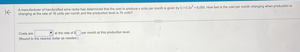 A manufacturer of handcrafted wine racks has determined that the cost to produce x units per month is given by C=0.2x^2+9,000. How fast is the cost per month changing when production is 
changing at the rate of 16 units per month and the production level is 70 units? 
Costs are □ at the rate of $□ per month at this production level. 
(Round to the nearest dollar as needed.)