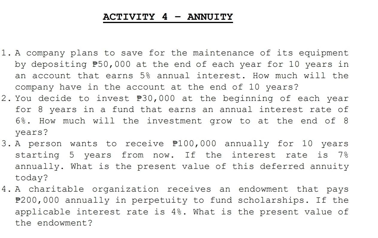 ACTIVITY 4 - ANNUITY 
1.A company plans to save for the maintenance of its equipment 
by depositing P50,000 at the end of each year for 10 years in 
an account that earns 5^(-8) s annual interest. How much will the 
company have in the account at the end of 10 years? 
2.You decide to invest P30,000 at the beginning of each year
for 8 years in a fund that earns an annual interest rate of
6%. How much will the investment grow to at the end of 8
years? 
3.A person wants to receive P100,000 annually for 10 years
starting 5 years from now. If the interest rate is 7%
annually. What is the present value of this deferred annuity 
today? 
4.A charitable organization receives an endowment that pays
200,000 annually in perpetuity to fund scholarships. If the 
applicable interest rate is 4%. What is the present value of 
the endowment?