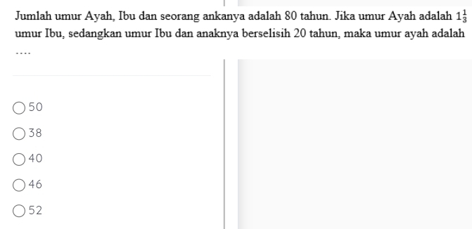 Jumlah umur Ayah, Ibu dan seorang ankanya adalah 80 tahun. Jika umur Ayah adalah 1_3^1
umur Ibu, sedangkan umur Ibu dan anaknya berselisih 20 tahun, maka umur ayah adalah
_
50
38
40
46
52