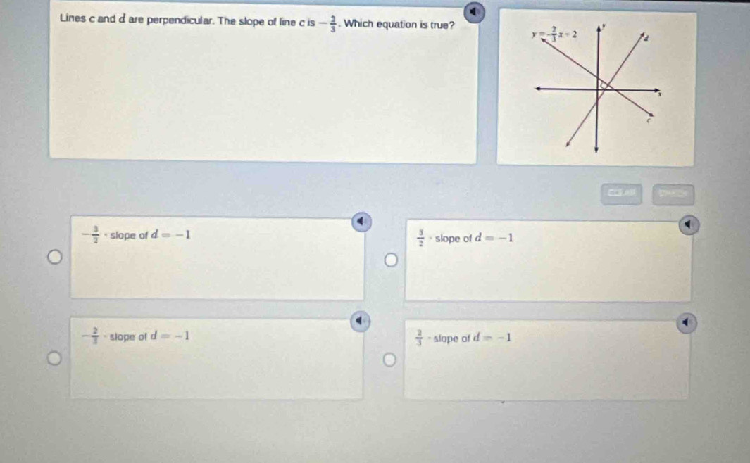 Lines c and dare perpendicular. The slope of line c is - 2/3 . Which equation is true?
A
- 3/2 · slope of d=-1 slope of d=-1
 3/2 ·
- 2/3  . slope of d=-1  2/3  - slope of d=-1