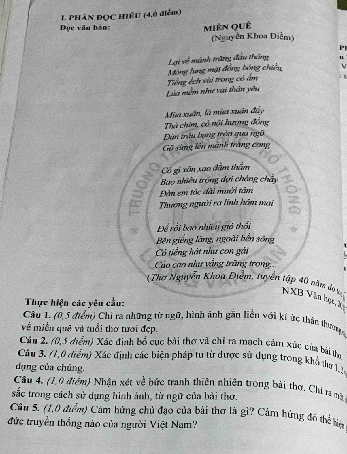 PHÀN ĐQC HIÈU (4,0 điểm) 
Đọc văn bàn: mièn quê 
(Nguyễn Khoa Điềm) 
Pl 
Lại về mành trăng đầu tháng 
u 
Mông lung mặt đồng bóng chiều, 
Tiếng ếch vùi trong cỏ ấm 
2s 
Lùa mềm như vai thân yêu 
Mùa xuân, là mùa xuân đẩy 
Thả chim, cỏ nội hương đồng 
Đàn trâu bụng tròn qua ngõ 
Gõ sừng lên mảnh trăng cong 
Có gì xôn xao đầm thắm 
Bao nhiêu trông đợi chóng chây 
Đàn em tóc dài mười tám 
Thương người ra lính hôm mai 
Để rồi bao nhiêu gió thổi 
Bên giếng làng, ngoài bến sông 
Có tiếng hát như con gái 
Cao cao như vầng trăng trong... 
(Thơ Nguyễn Khoa Điềm, tuyển tập 40 năm do tác 
NXB Văn học, 20
Thực hiện các yêu cầu: 
Câu 1. (0,5 điểm) Chỉ ra những từ ngữ, hình ảnh gắn liền với kí ức thân thương 
về miền quê và tuổi thơ tươi đẹp. 
Câu 2. (0,5 điểm) Xác định bố cục bài thơ và chỉ ra mạch cảm xúc của bài thơ 
Câu 3. (1,0 điểm) Xác định các biện pháp tu từ được sử dụng trong khổ thơ 1, 2
dụng của chúng. 
Câu 4. (1,0 điểm) Nhận xét về bức tranh thiên nhiên trong bài thơ. Chỉ ra mộtg 
sắc trong cách sử dụng hình ảnh, từ ngữ của bài thơ. 
Câu 5. (1,0 điểm) Cảm hứng chủ đạo của bài thơ là gì? Cảm hứng đó thể hiện 
đức truyền thống nào của người Việt Nam?