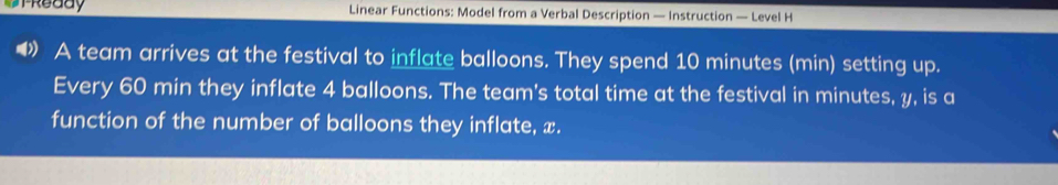 UrReddy Linear Functions: Model from a Verbal Description — Instruction — Level H 
A team arrives at the festival to inflate balloons. They spend 10 minutes (min) setting up. 
Every 60 min they inflate 4 balloons. The team's total time at the festival in minutes, y, is a 
function of the number of balloons they inflate, x.