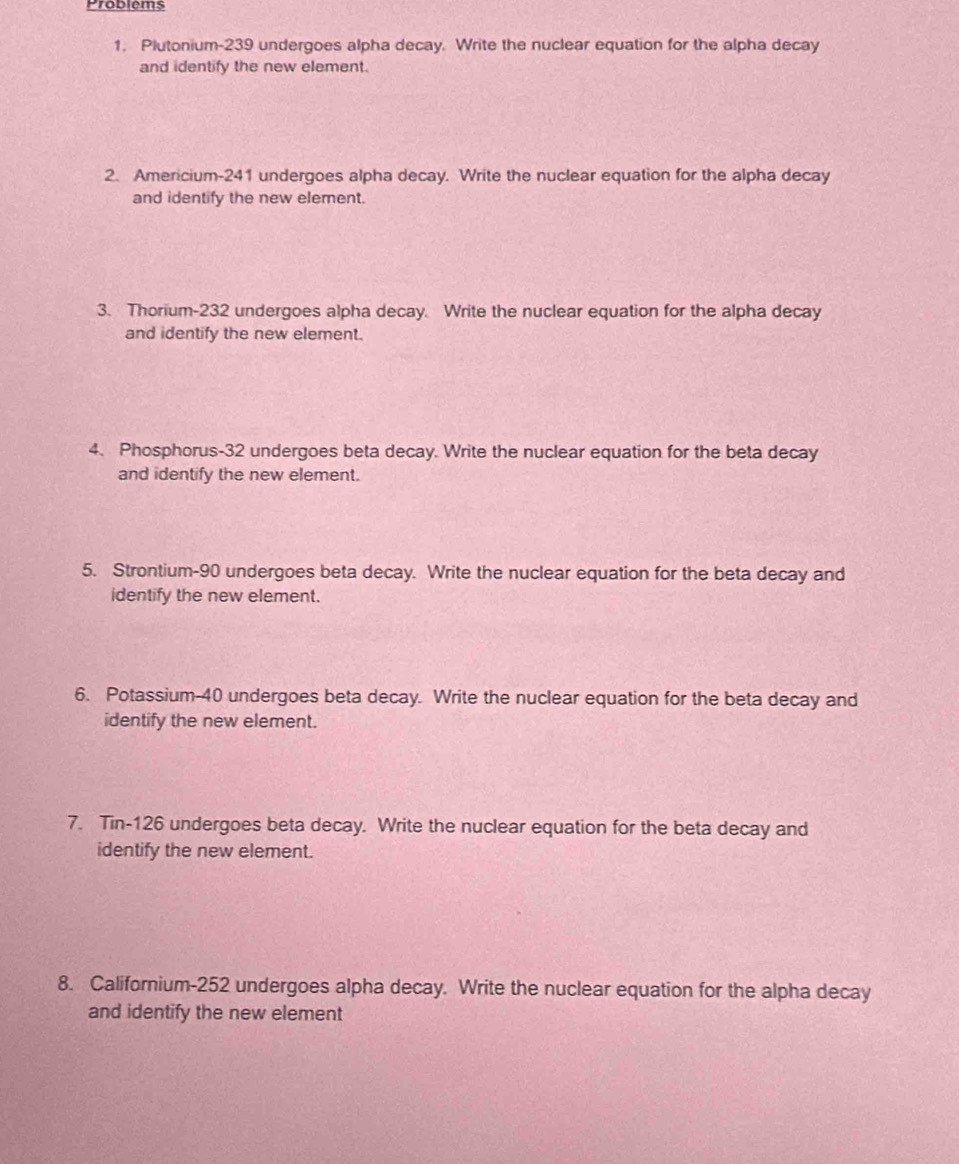 Problems 
1. Plutonium- 239 undergoes alpha decay. Write the nuclear equation for the alpha decay 
and identify the new element. 
2. Americium- 241 undergoes alpha decay. Write the nuclear equation for the alpha decay 
and identify the new element. 
3. Thorium- 232 undergoes alpha decay. Write the nuclear equation for the alpha decay 
and identify the new element. 
4. Phosphorus- 32 undergoes beta decay. Write the nuclear equation for the beta decay 
and identify the new element. 
5. Strontium- 90 undergoes beta decay. Write the nuclear equation for the beta decay and 
identify the new element. 
6. Potassium- 40 undergoes beta decay. Write the nuclear equation for the beta decay and 
identify the new element. 
7. Tin- 126 undergoes beta decay. Write the nuclear equation for the beta decay and 
identify the new element. 
8. Californium- 252 undergoes alpha decay. Write the nuclear equation for the alpha decay 
and identify the new element