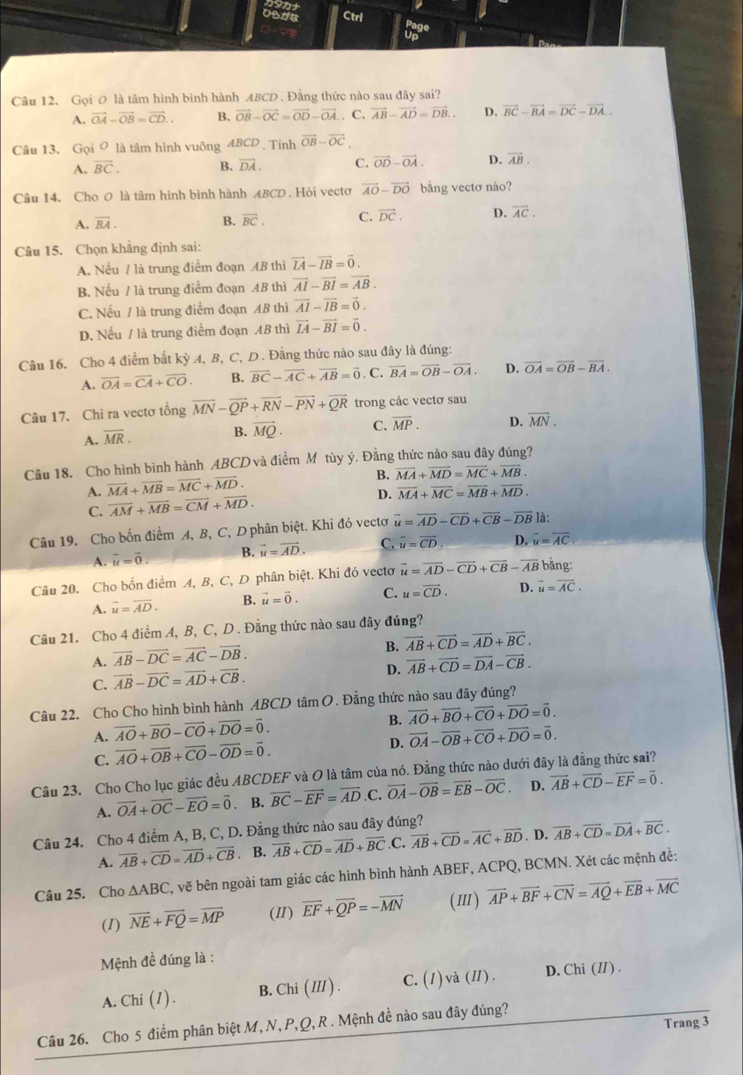 gunt
Ctrl Page
Up
Câu 12. Gọi 0 là tâm hình bình hành ABCD . Đằng thức nào sau đây sai?
A. vector OA-vector OB=vector CD.. B, vector OB-vector OC=vector OD-vector OA. C. vector AB-vector AD=vector DB.. D. vector BC-vector BA=vector DC-vector DA..
Câu 13. Gọi ơ là tâm hình vuông ABCD、Tinh vector OB-vector OC
A. vector BC. B. vector DA. C. vector OD-vector OA. D. vector AB.
Câu 14. Cho 0 là tâm hình bình hành ABCD . Hỏi vectơ vector AO-vector DO bằng vectơ nào?
A. overline BA. B. vector BC. C. vector DC. D. vector AC.
Câu 15. Chọn khẳng định sai:
A. Nếu / là trung điểm đoạn AB thì vector IA-vector IB=vector 0.
B. Nếu / là trung điểm đoạn AB thì vector AI-vector BI=vector AB.
C. Nếu / là trung điểm đoạn AB thì vector AI-vector IB=vector 0.
D. Nếu / là trung điểm đoạn AB thì vector IA-vector BI=vector 0.
Câu 16. Cho 4 điểm bất kỳ 4, B, C, D . Đằng thức nào sau đây là đúng:
A. overline OA=overline CA+overline CO. B. vector BC-vector AC+vector AB=vector 0. C. vector BA=vector OB-vector OA. D. vector OA=vector OB-vector BA.
Câu 17. Chi ra vectơ tổng overline MN-overline QP+overline RN-overline PN+overline QR trong các vectơ sau
C. overline MP. D. overline MN.
A. overline MR.
B. vector MQ.
Câu 18. Cho hình bình hành ABCD và điểm M tùy ý. Đằng thức nào sau đây đúng?
A. vector MA+vector MB=vector MC+vector MD. B. vector MA+vector MD=vector MC+vector MB.
D.
C. overline AM+overline MB=overline CM+overline MD. overline MA+overline MC=overline MB+overline MD.
Câu 19. Cho bốn điểm A, B, C, D phân biệt. Khi đó vectơ vector u=vector AD-vector CD+vector CB-vector DB là:
B. vector u=vector AD. C. vector u=vector CD. D. overline u=overline AC.
A. vector u=vector 0.
Câu 20. Cho bốn điểm A, B, C, D phân biệt. Khi đó vectơ vector u=vector AD-vector CD+vector CB-vector AB bằng:
A. vector u=vector AD.
B. vector u=vector 0.
C. u=vector CD. D. vector u=vector AC.
Câu 21. Cho 4 điểm A, B, C, D . Đẳng thức nào sau đây đúng?
B. vector AB+vector CD=vector AD+vector BC.
A. vector AB-vector DC=vector AC-vector DB.
D. vector AB+vector CD=vector DA-vector CB.
C. vector AB-vector DC=vector AD+vector CB.
Câu 22. Cho Cho hình bình hành ABCD tâm O. Đẳng thức nào sau đây đúng?
B. vector AO+vector BO+vector CO+vector DO=vector 0.
A. vector AO+vector BO-vector CO+vector DO=vector 0. vector OA-vector OB+vector CO+vector DO=vector 0.
C. vector AO+vector OB+vector CO-vector OD=vector 0. D.
Câu 23. Cho Cho lục giác đều ABCDEF và O là tâm của nó. Đẳng thức nào dưới đây là đẳng thức sai?
A. vector OA+vector OC-vector EO=vector 0 B. vector BC-vector EF=vector AD.C. vector OA-vector OB=vector EB-vector OC. D. vector AB+vector CD-vector EF=vector 0.
Câu 24. Cho 4 điểm A, B, C, D. Đằng thức nào sau đây đúng?
A. overline AB+overline CD=overline AD+overline CB. B. overline AB+overline CD=overline AD+overline BC.C. vector AB+vector CD=vector AC+vector BD. D. overline AB+overline CD=overline DA+overline BC.
Câu 25. Cho △ ABC , vẽ bên ngoài tam giác các hình bình hành ABEF, ACPQ, BCMN. Xét các mệnh đề:
(I) vector NE+vector FQ=vector MP (Ⅱ) vector EF+vector QP=-vector MN (Ⅲ) vector AP+vector BF+vector CN=vector AQ+vector EB+vector MC
Mệnh đề đúng là :
A. Chi (1). B. Chi ( III ). C. (1) và (I). D. Chi (I/) .
Trang 3
Câu 26. Cho 5 điểm phân biệt M,N,P,Q, R . Mệnh đề nào sau đây đúng?