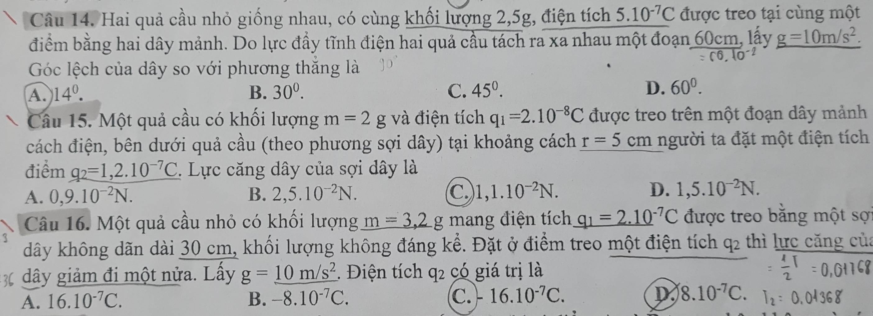 Hai quả cầu nhỏ giống nhau, có cùng khối lượng 2,5g, điện tích 5.10^(-7)C được treo tại cùng một
điểm bằng hai dây mảnh. Do lực đầy tĩnh điện hai quả cầu tách ra xa nhau một đoạn 60cm, lấy g=10m/s^2.
=c6,10^(-2)
Góc lệch của dây so với phương thăng là
A. 14°. B. 30^0. C. 45°.
D. 60^0.
Câu 15. Một quả cầu có khối lượng m=2 g và điện tích q_1=2.10^(-8)C được treo trên một đoạn dây mảnh
cách điện, bên dưới quả cầu (theo phương sợi dây) tại khoảng cách r=5cm người ta đặt một điện tích
điểm q_2=1,2.10^(-7)C.  Lực căng dây của sợi dây là
A. 0,9.10^(-2)N. B. 2,5.10^(-2)N. C. 1,1.10^(-2)N. D. 1,5.10^(-2)N.
Câu 16. Một quả cầu nhỏ có khối lượng _ m=3,2g mang điện tích q_1=2.10^(-7)C được treo bằng một sợi
dây không dãn dài 30 cm, khối lượng không đáng kể. Đặt ở điểm treo một điện tích q_2 thì lực căng của
dây giảm đi một nửa. Lầy g=_ 10m/s^2 1. Điện tích q2 có giá trị là
D
A. 16.10^(-7)C. B. -8.10^(-7)C. C. -16.10^(-7)C. 8.10^(-7)C. I :