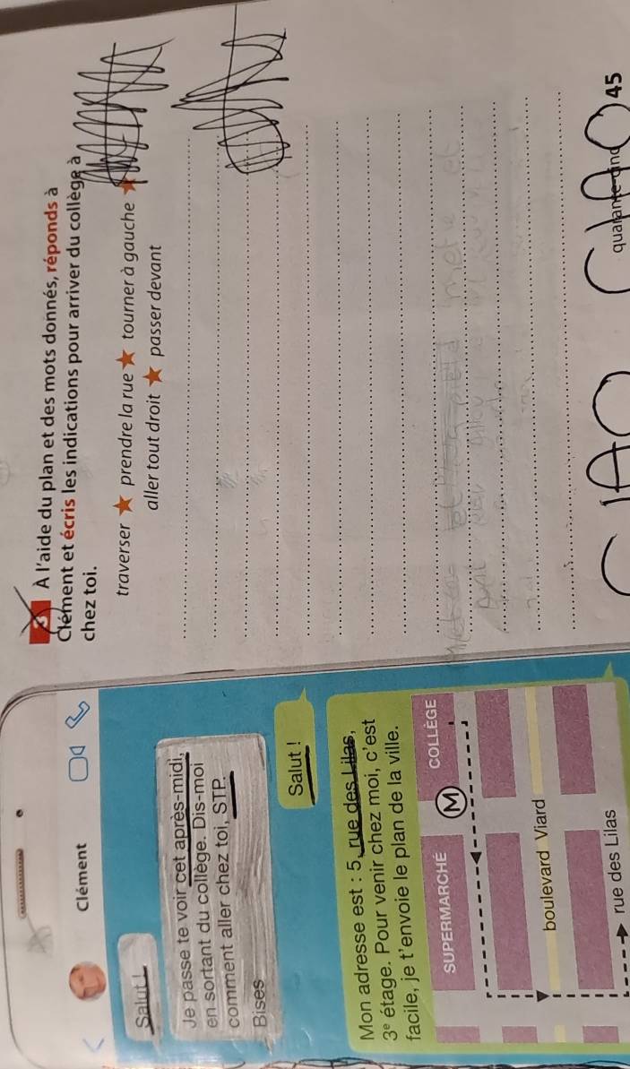 À l'aide du plan et des mots donnés, réponds à 
Clément et écris les indications pour arriver du collège à 
Clément chez toi. 
traverser prendre la rue tourner à gauche 
Salut ! 
aller tout droit passer devant 
Je passe te voir cet après-midi,_ 
en sortant du collège. Dis-moi_ 
_ 
comment aller chez toi, STP. 
_ 
Bises 
_ 
Salut ! 
Mon adresse est : 5, rue des Lilas,_ 
_
3^e étage. Pour venir chez moi, c'est 
_ 
facile, je t’envoie le plan de la ville._ 
_ 
SUPERMARCHE M COLLEGE 
_ 
_ 
boulevard Viar 
_ 
rue des Lilas 
quarante-dind ) 45