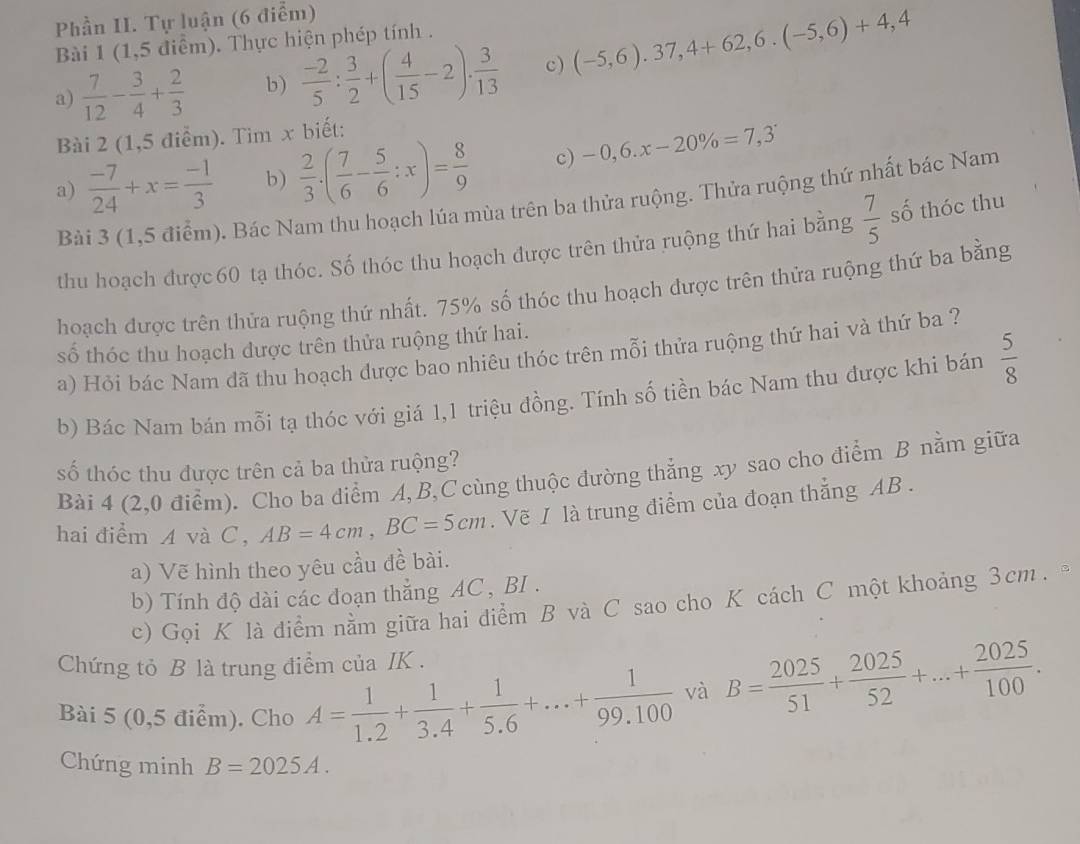 Phần II. Tự luận (6 điểm)
Bài 1 (1,5 điểm). Thực hiện phép tính .
a)  7/12 - 3/4 + 2/3  b)  (-2)/5 : 3/2 +( 4/15 -2)·  3/13  c) (-5,6).37,4+62,6.(-5,6)+4,4
Bài 2 (1,5 điểm). Tim x biết:
a)  (-7)/24 +x= (-1)/3  b)  2/3 · ( 7/6 - 5/6 :x)= 8/9  c) -0,6.x-20% =7,3
Bải 3 (1,5 điểm). Bác Nam thu hoạch lúa mùa trên ba thửa ruộng. Thửa ruộng thứ nhất bác Nam
thu hoạch được60 tạ thóc. Số thóc thu hoạch được trên thửa ruộng thứ hai bằng  7/5  số thóc thu
hoạch được trên thửa ruộng thứ nhất. 75% số thóc thu hoạch được trên thửa ruộng thứ ba bằng
số thóc thu hoạch dược trên thửa ruộng thứ hai.
a) Hỏi bác Nam đã thu hoạch dược bao nhiêu thóc trên mỗi thửa ruộng thứ hai và thứ ba ?
b) Bác Nam bán mỗi tạ thóc với giá 1,1 triệu đồng. Tính số tiền bác Nam thu được khi bán  5/8 
số thóc thu được trên cả ba thửa ruộng?
Bài 4 (2,0 điểm). Cho ba diểm A, B,C cùng thuộc đường thắng xy sao cho điểm B nằm giữa
hai điểm A và C, AB=4cm,BC=5cm. Vẽ I là trung điểm của đoạn thẳng AB .
a) Vẽ hình theo yêu cầu đề bài.
b) Tính độ dài các đoạn thẳng AC , BI .
c) Gọi K là điểm nằm giữa hai điểm B và C sao cho K cách C một khoảng 3cm. 
Chứng tỏ B là trung điểm của IK .
Bài 5 (0,5 điểm). Cho A= 1/1.2 + 1/3.4 + 1/5.6 +...+ 1/99.100  và B= 2025/51 + 2025/52 +...+ 2025/100 .
Chứng minh B=2025A.