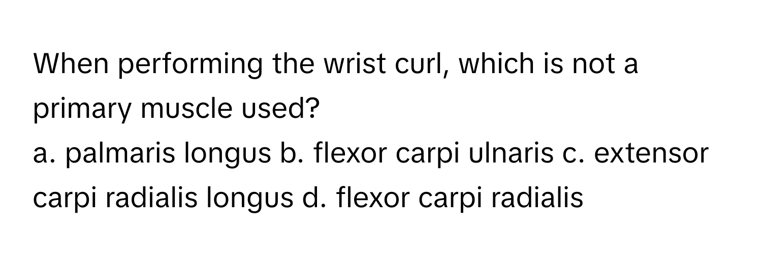 When performing the wrist curl, which is not a primary muscle used?
a. palmaris longus b. flexor carpi ulnaris c. extensor carpi radialis longus d. flexor carpi radialis