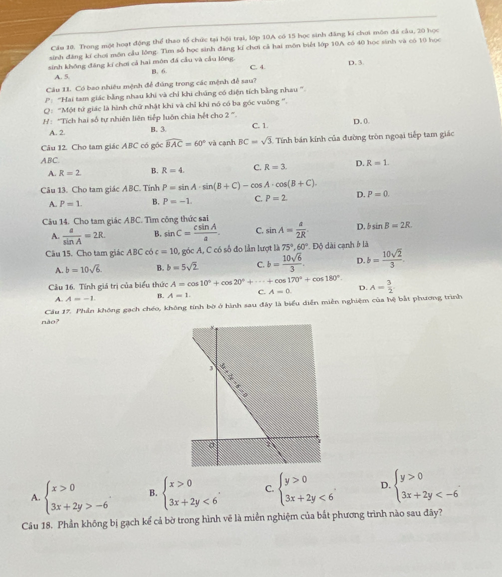 Trong một hoạt động thể thao tổ chức tại hội trại, lớp 10A có 15 học sinh đăng kí chơi môn đá cầu, 20 học
sinh đăng kí chơi môn cầu lông. Tìm số học sinh đăng kí chơi cả hai môn biết lớp 10A có 40 học sinh và có 10 học
sinh không đăng kí chơi cả hai môn đá cầu và cầu lông. D. 3.
B. 6. C. 4.
A. 5.
Câu 11. Có bao nhiêu mệnh để đúng trong các mệnh để sau?
P“Hai tam giác bằng nhau khi và chỉ khi chúng có diện tích bằng nhau ”
Q: “Một tứ giác là hình chữ nhật khi và chỉ khi nó có ba góc vuông "
H: “Tích hai số tự nhiên liên tiếp luôn chia hết cho 2 ”.
A. 2. B. 3. C. 1. D. 0.
Câu 12. Cho tam giác ABC có gốc widehat BAC=60° và cạnh BC=sqrt(3) 5. Tính bán kính của đường tròn ngoại tiếp tam giác
ABC.
A. R=2. B. R=4. C. R=3. D. R=1.
Câu 13. Cho tam giác ABC. Tính P=sin A· sin (B+C)-cos A· cos (B+C).
C. P=2.
D. P=0.
A. P=1.
B. P=-1.
Câu 14. Cho tam giác ABC. Tìm công thức sai
A.  a/sin A =2R. B. sin C= csin A/a . C. sin A= a/2R . D. bsin B=2R.
Câu 15. Cho tam giác ABC có c=10 , góc A, C có số đo lần lượt là 75°,60°.Dhat circ  dài cạnh b là
A. b=10sqrt(6). B. b=5sqrt(2) C. b= 10sqrt(6)/3 . D. b= 10sqrt(2)/3 .
Câu 16. Tính giá trị của biểu thức A=cos 10°+cos 20°+·s +cos 170°+cos 180°. D. A= 3/2 
C.
A. A=-1.
B. A=1. A=0.
Câu 17. Phần không gạch chéo, không tính bờ ở hình sau đây là biểu diễn miền nghiệm của hệ bắt phương trình
nào?
A. beginarrayl x>0 3x+2y>-6endarray. . B. beginarrayl x>0 3x+2y<6endarray. . C. beginarrayl y>0 3x+2y<6endarray. . D. beginarrayl y>0 3x+2y
Câu 18. Phần không bị gạch kể cả bờ trong hình vẽ là miền nghiệm của bất phương trình nào sau đây?