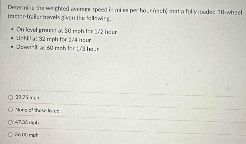 Determine the weighted average speed in miles per hour (mph) that a fully loaded 18 -wheel
tractor-trailer travels given the following.
On level ground at 50 mph for 1/2 hour
Uphill at 32 mph for 1/4 hour
Downhill at 60 mph for 1/3 hour
39.75 mph
None of those listed
47.33 mph
36.00 mph