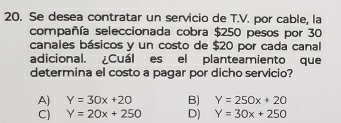 Se desea contratar un servicio de T.V. por cable, la
compañía seleccionada cobra $250 pesos por 30
canales básicos y un costo de $20 por cada canal
adicional. Cuál es el planteamiento que
determina el costo a pagar por dicho servicio?
A) Y=30x+20 B) Y=250x+20
C) Y=20x+250 D) Y=30x+250