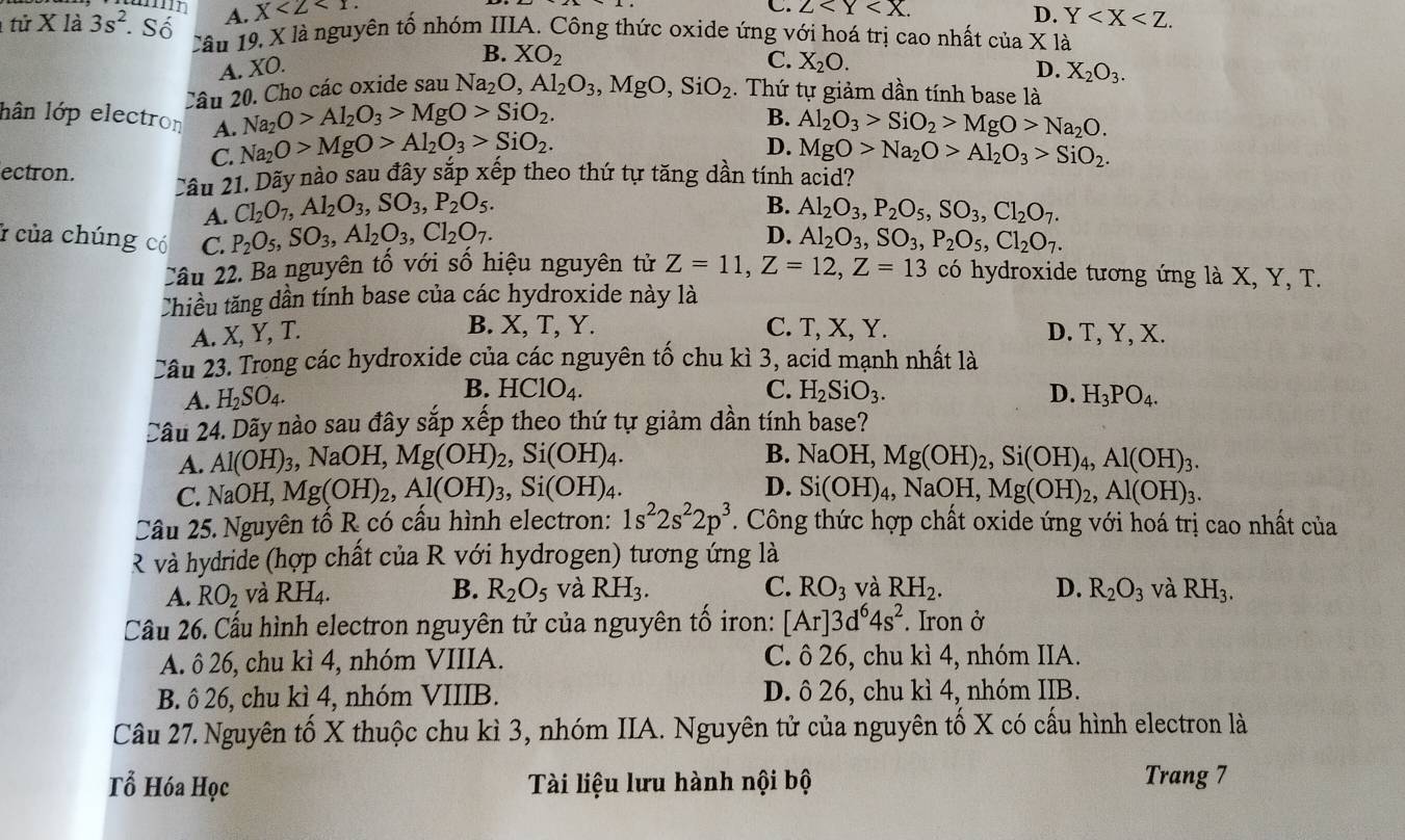 C. 2
A. X D. Y
tử X là 3s^2. Số Câu 19, X là nguyên tố nhóm IIIA. Công thức oxide ứng với hoá trị cao nhất của X là
B. XO_2
C. X_2O.
A. XO. D. X_2O_3.
Câu 20. Cho các oxide sau Na_2O,Al_2O_3,MgO,SiO_2. Thứ tự giảm dần tính base là
Na_2O>Al_2O_3>MgO>SiO_2.
B. Al_2O_3>SiO_2>MgO>Na_2O.
lân lớp electron A. Na_2O>MgO>Al_2O_3>SiO_2.
C.
D. MgO>Na_2O>Al_2O_3>SiO_2.
ectron. 2âu 21. Dãy nào sau đây sắp xếp theo thứ tự tăng dần tính acid?
B.
A. Cl_2O_7,Al_2O_3,SO_3,P_2O_5. Al_2O_3,P_2O_5,SO_3,Cl_2O_7.
D.
của chúng có C. P_2O_5,SO_3,Al_2O_3,Cl_2O_7. Al_2O_3,SO_3,P_2O_5,Cl_2O_7.
Câu 22. Ba nguyên tố với số hiệu nguyên tử Z=11,Z=12,Z=13 có hydroxide tương ứng là X, Y, T.
Chiều tăng dần tính base của các hydroxide này là
B. X, T, Y. C. T, X, Y.
A. X, Y, T. D. T, Y, X.
Câu 23. Trong các hydroxide của các nguyên tố chu kì 3, acid mạnh nhất là
B.
C.
A. H_2SO_4. HClO_4. H_2SiO_3. D. H_3PO_4.
Câu 24. Dãy nào sau đây sắp xếp theo thứ tự giảm dần tính base?
B.
A. Al(OH)_3, ,NaOH,Mg(OH)_2,Si(OH)_4. NaOH,Mg(OH)_2,Si(OH)_4,Al(OH)_3.
D.
C. NaOH,Mg(OH)_2,Al(OH)_3,Si(OH)_4. Si(OH)_4,NaOH,Mg(OH)_2,Al(OH)_3.
Câu 25. Nguyên tố R có cấu hình electron: 1s^22s^22p^3. Công thức hợp chất oxide ứng với hoá trị cao nhất của
R và hydride (hợp chất của R với hydrogen) tương ứng là
A. RO_2 và RH_4. B. R_2O_5 và RH_3. C. RO_3 và RH_2. D. R_2O_3 và RH_3.
Cầu 26. Cấu hình electron nguyên tử của nguyên tổ iron: [Ar]3d^64s^2. Iron ở
A. ô 26, chu kì 4, nhóm VIIIA. C. ô 26, chu kì 4, nhóm IIA.
B. ô 26, chu kì 4, nhóm VIIIB. D. ô 26, chu kì 4, nhóm IIB.
Câu 27. Nguyên tố X thuộc chu kì 3, nhóm IIA. Nguyên tử của nguyên tố X có cấu hình electron là
Tổ Hóa Học Tài liệu lưu hành nội bộ Trang 7