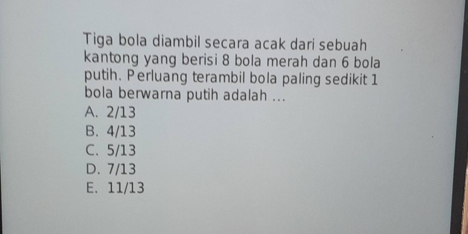 Tiga bola diambil secara acak dari sebuah
kantong yang berisi 8 bola merah dan 6 bola
putih. Perluang terambil bola paling sedikit 1
bola berwarna putih adalah ...
A. 2/13
B. 4/13
C. 5/13
D. 7/13
E. 11/13