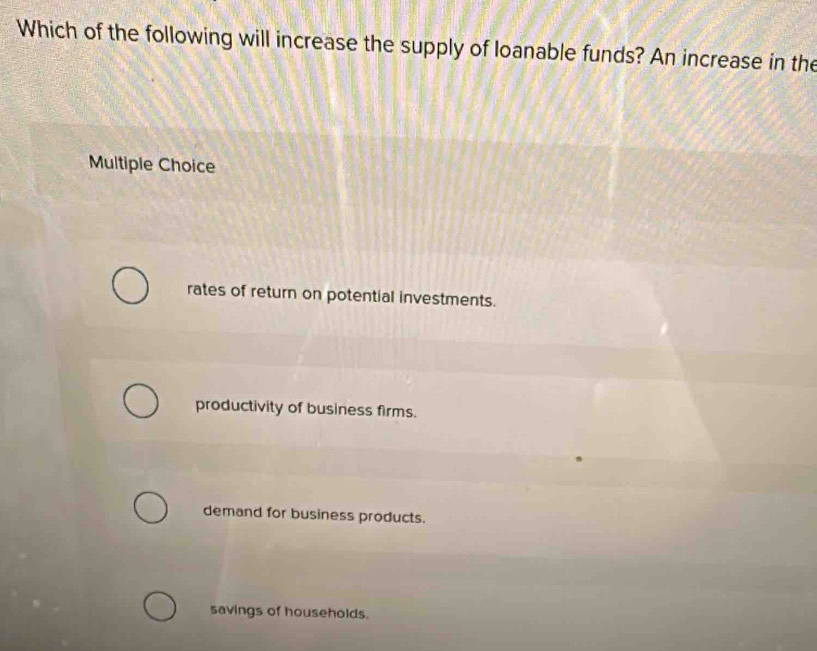 Which of the following will increase the supply of loanable funds? An increase in the
Multiple Choice
rates of return on potential investments.
productivity of business firms.
demand for business products.
savings of households.