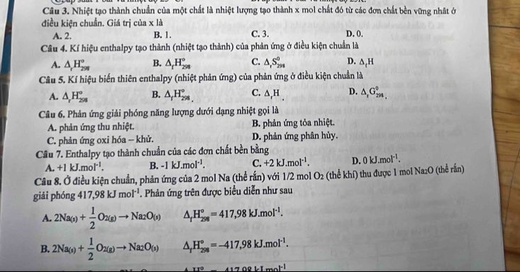 Nhiệt tạo thành chuẩn của một chất là nhiệt lượng tạo thành x mol chất đó từ các đơn chất bền vững nhật ở
điều kiện chuẩn. Giá trị của x là
A. 2. B. 1. C. 3. D. 0.
Câu 4. Kí hiệu enthalpy tạo thành (nhiệt tạo thành) của phản ứng ở điều kiện chuẩn là
A. △ _rH_(298)° B. △ _fH_(298)° C. △ _rS_(298)^0 D. △ _tH
Câu 5. Kí hiệu biến thiên enthalpy (nhiệt phản ứng) của phản ứng ở điều kiện chuẩn là
A. △ _rH_(298)° B. △ _fH_(298)° C. △ _rH_. D. △ _rG_(298)^0,
Câu 6. Phản ứng giải phóng năng lượng dưới dạng nhiệt gọi là
A. phản ứng thu nhiệt. B. phản ứng tỏa nhiệt.
C. phản ứng oxi hóa - khử. D. phản ứng phân hủy.
Cầu 7. Enthalpy tạo thành chuẩn của các đơn chất bền bằng
A. +1kJ.mol^(-1). B. -1kJ.mol^(-1). C. +2kJ.mol^(-1). D. 0kJ.mol^(-1).
Câu 8. Ở điều kiện chuẩn, phản ứng của 2 mol Na (thể rắn) với 1/2 mol O_2 (thể khí) thu được 1 mol Na₂O (thể rắn)
giải phóng 417,98kJmol^(-1). Phản ứng trên được biểu diễn như sau
A. 2Na_(s)+ 1/2 O_2(g)to Na_2O_(s) △ _fH_(298)°=417,98kJ.mol^(-1).
B. 2Na_(s)+ 1/2 O_2(g)to Na_2O_(s) △ _fH_(298)°=-417,98kJ.mol^(-1).
_ II°41708kImol^(-1)