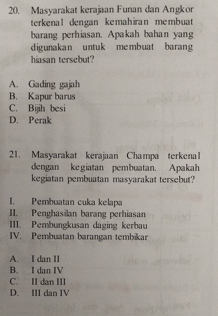 Masyarakat kerajaan Funan dan Angkor
terkenal dengan kemahiran membuat
barang perhiasan. Apakah bahan yang
digunakan untuk membuat barang
hiasan tersebut?
A. Gading gajah
B. Kapur barus
C. Bijih besi
D. Perak
21. Masyarakat kerajaan Champa terkenal
dengan kegiatan pembuatan. Apakah
kegiatan pembuatan masyarakat tersebut?
I. Pembuatan cuka kelapa
II. Penghasilan barang perhiasan
III. Pembungkusan daging kerbau
IV. Pembuatan barangan tembikar
A. I dan II
B. I dan IV
C. II dan III
D. III dan IV