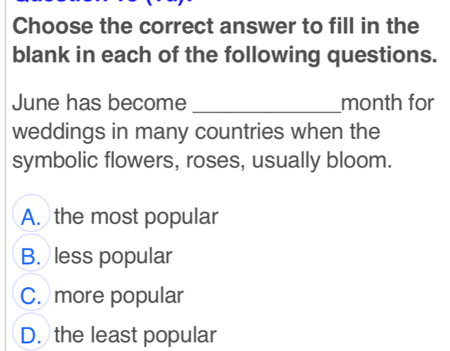 Choose the correct answer to fill in the
blank in each of the following questions.
June has become _month for
weddings in many countries when the
symbolic flowers, roses, usually bloom.
A. the most popular
B. less popular
C. more popular
D. the least popular